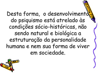 Desta forma, o desenvolvimento
do psiquismo está atrelado às
condições sócio-históricas, não
sendo natural e biológica a
estruturação da personalidade
humana e nem sua forma de viver
em sociedade.
 