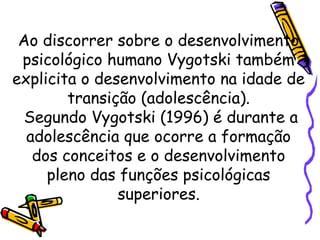 Ao discorrer sobre o desenvolvimento
psicológico humano Vygotski também
explicita o desenvolvimento na idade de
transição (adolescência).
Segundo Vygotski (1996) é durante a
adolescência que ocorre a formação
dos conceitos e o desenvolvimento
pleno das funções psicológicas
superiores.
 