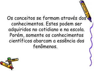 Os conceitos se formam através dos
conhecimentos. Estes podem ser
adquiridos no cotidiano e na escola.
Porém, somente os conhecimentos
científicos abarcam a essência dos
fenômenos.
 