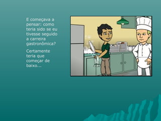 E começava a
pensar: como
teria sido se eu
tivesse seguido
a carreira
gastronômica?
Certamente
teria que
começar de
baixo...
 