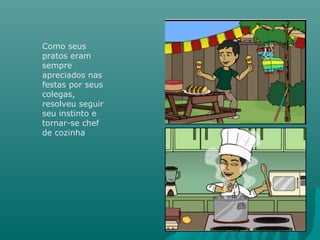 Como seus
pratos eram
sempre
apreciados nas
festas por seus
colegas,
resolveu seguir
seu instinto e
tornar-se chef
de cozinha
 