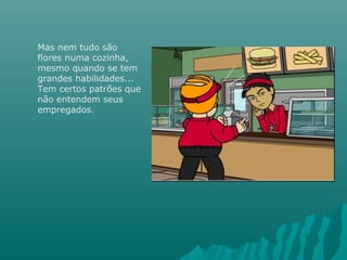 Mas nem tudo são
flores numa cozinha,
mesmo quando se tem
grandes habilidades...
Tem certos patrões que
não entendem seus
empregados.
 