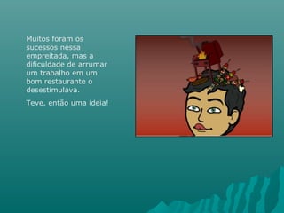 Muitos foram os
sucessos nessa
empreitada, mas a
dificuldade de arrumar
um trabalho em um
bom restaurante o
desestimulava.
Teve, então uma ideia!
 