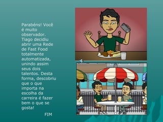 Parabéns! Você
é muito
observador.
Tiago decidiu
abrir uma Rede
de Fast Food
totalmente
automatizada,
unindo assim
seus dois
talentos. Desta
forma, descobriu
que o que
importa na
escolha da
carreira é fazer
bem o que se
gosta!
FIM
 