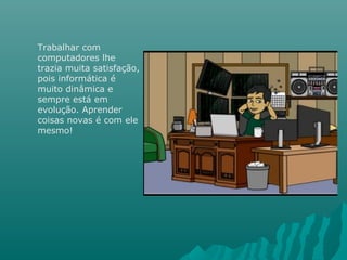 Trabalhar com
computadores lhe
trazia muita satisfação,
pois informática é
muito dinâmica e
sempre está em
evolução. Aprender
coisas novas é com ele
mesmo!
 