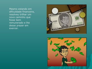 Mesmo estando em
dificuldade financeira,
resolveu trilhar um
novo caminho que
fosse bem
remunerado e lhe
desse prazer em
exercer.
 