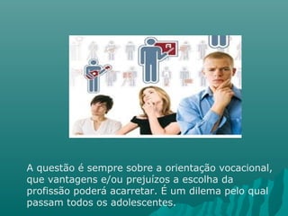 A questão é sempre sobre a orientação vocacional,
que vantagens e/ou prejuízos a escolha da
profissão poderá acarretar. É um dilema pelo qual
passam todos os adolescentes.
 