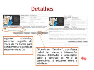 Clicando em “Detalhar”, o professor
poderá ter acesso a informações
técnicas detalhadas e pedagógicas
sobre o conteúdo do AO e os
comentários já existentes sobre a
atividade.
Detalhes
Algumas atividades,
oferecem sugestão de
vídeo da TV Escola para
complementar o conteúdo
desenvolvido no OA.
 