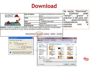 Download
Na opção “Download”,
o professor pode
“baixar”, gravar e
arquivar o OA para usá-
lo posteriormente,
independente da
conexão com a
Internet.
x
 