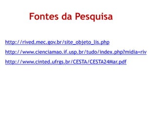 Fontes da Pesquisa
http://rived.mec.gov.br/site_objeto_lis.php
http://www.cienciamao.if.usp.br/tudo/index.php?midia=riv
http://www.cinted.ufrgs.br/CESTA/CESTA24Mar.pdf
 