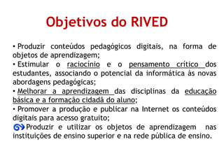 Objetivos do RIVED
• Produzir conteúdos pedagógicos digitais, na forma de
objetos de aprendizagem;
• Estimular o raciocínio e o pensamento crítico dos
estudantes, associando o potencial da informática às novas
abordagens pedagógicas;
• Melhorar a aprendizagem das disciplinas da educação
básica e a formação cidadã do aluno;
• Promover a produção e publicar na Internet os conteúdos
digitais para acesso gratuito;
Produzir e utilizar os objetos de aprendizagem nas
instituições de ensino superior e na rede pública de ensino.
 