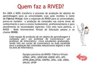 Quem faz a RIVED?
Cada equipe de produção de um objeto de aprendizagem é
composta por:· um professor de Licenciatura;· um
professor de Informática;· cinco estudantes graduandos,
sendo três em cursos de Licenciatura na área escolhida
para a produção dos conteúdos educacionais digitais e dois
na área de Informática.
Equipes parceiras do RIVED/ Fábrica Virtual:
UFRGS, UFRJ, UENF,USP, UNESP, UFU, UFC,
UFPB,UEMA,UFSM, UNIFRA, UFAL, UnB, UNED,
UNIJUI, UFOP
Em 2004 a SEED transferiu o processo de produção de objetos de
aprendizagem para as universidades cuja ação recebeu o nome
de Fábrica Virtual. Com a expansão do RIVED para as universidades,
previu-se também a produção de conteúdos nas outras áreas de
conhecimento e para o ensino fundamental, profissionalizante e para
atendimento às necessidades especiais. Com esta nova política, o
RIVED - Rede Internacional Virtual de Educação passou a se
chamar RIVED.
 