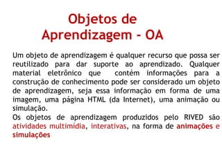 Objetos de
Aprendizagem - OA
Um objeto de aprendizagem é qualquer recurso que possa ser
reutilizado para dar suporte ao aprendizado. Qualquer
material eletrônico que contém informações para a
construção de conhecimento pode ser considerado um objeto
de aprendizagem, seja essa informação em forma de uma
imagem, uma página HTML (da Internet), uma animação ou
simulação.
Os objetos de aprendizagem produzidos pelo RIVED são
atividades multimídia, interativas, na forma de animações e
simulações
 