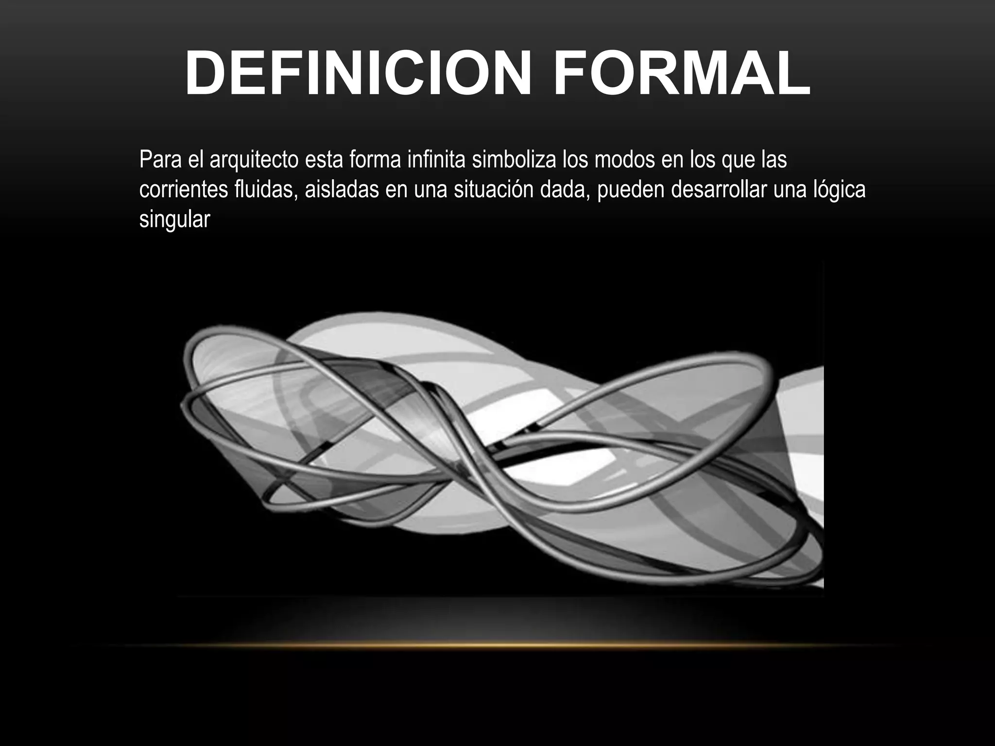DEFINICION FORMAL
Para el arquitecto esta forma infinita simboliza los modos en los que las
corrientes fluidas, aisladas en una situación dada, pueden desarrollar una lógica
singular
 