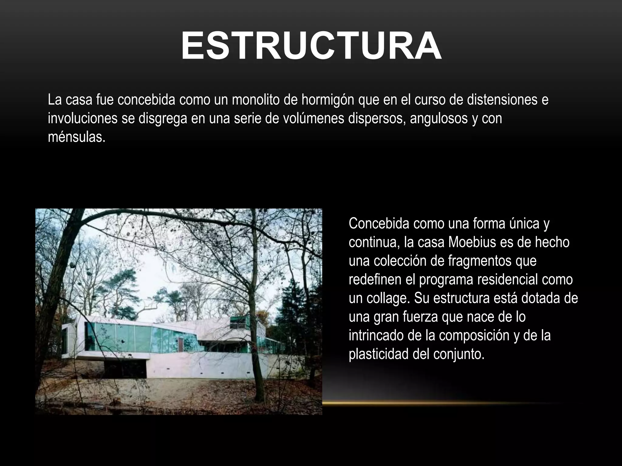 ESTRUCTURA
La casa fue concebida como un monolito de hormigón que en el curso de distensiones e
involuciones se disgrega en una serie de volúmenes dispersos, angulosos y con
ménsulas.
Concebida como una forma única y
continua, la casa Moebius es de hecho
una colección de fragmentos que
redefinen el programa residencial como
un collage. Su estructura está dotada de
una gran fuerza que nace de lo
intrincado de la composición y de la
plasticidad del conjunto.
 