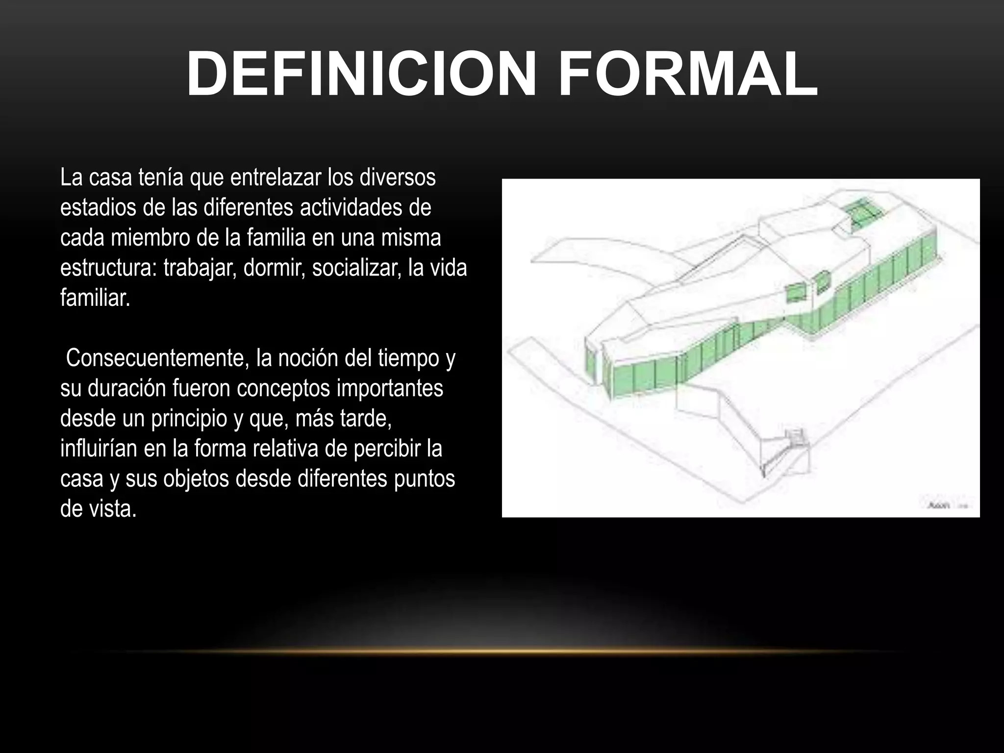 DEFINICION FORMAL
La casa tenía que entrelazar los diversos
estadios de las diferentes actividades de
cada miembro de la familia en una misma
estructura: trabajar, dormir, socializar, la vida
familiar.
Consecuentemente, la noción del tiempo y
su duración fueron conceptos importantes
desde un principio y que, más tarde,
influirían en la forma relativa de percibir la
casa y sus objetos desde diferentes puntos
de vista.
 