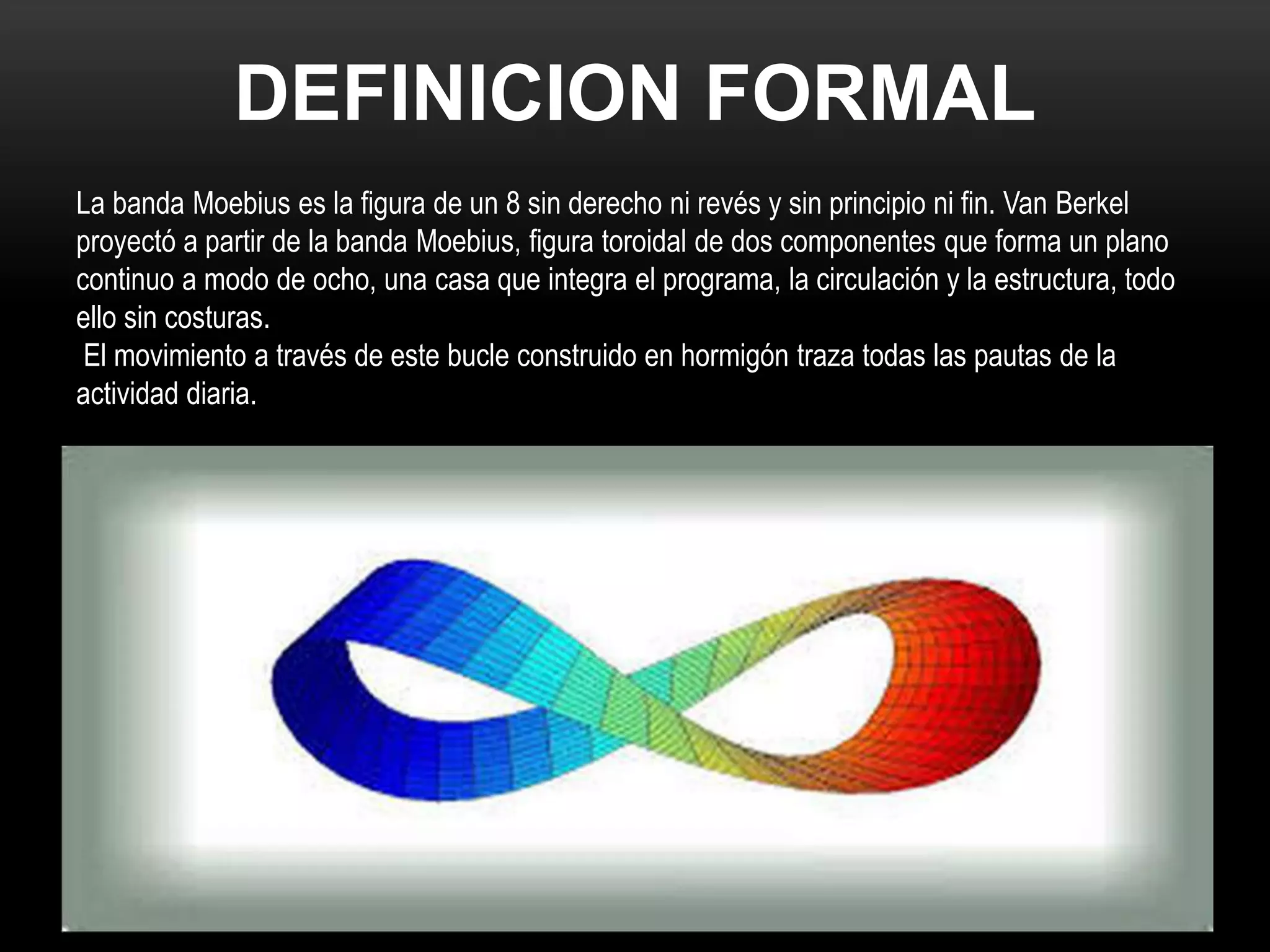 DEFINICION FORMAL
La banda Moebius es la figura de un 8 sin derecho ni revés y sin principio ni fin. Van Berkel
proyectó a partir de la banda Moebius, figura toroidal de dos componentes que forma un plano
continuo a modo de ocho, una casa que integra el programa, la circulación y la estructura, todo
ello sin costuras.
El movimiento a través de este bucle construido en hormigón traza todas las pautas de la
actividad diaria.
 