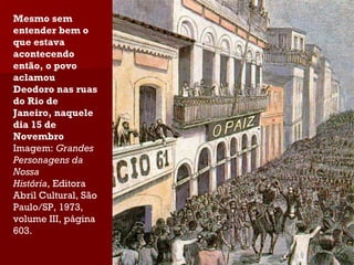 Mesmo sem entender bem o que estava acontecendo então, o povo aclamou Deodoro nas ruas do Rio de Janeiro, naquele dia 15 de Novembro Imagem:  Grandes Personagens da Nossa História , Editora Abril Cultural, São Paulo/SP, 1973, volume III, página 603. 