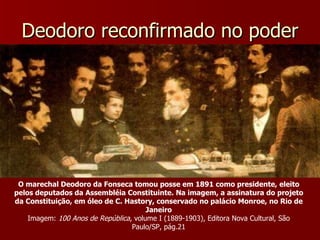 Deodoro reconfirmado no poder O marechal Deodoro da Fonseca tomou posse em 1891 como presidente, eleito pelos deputados da Assembléia Constituinte. Na imagem, a assinatura do projeto da Constituição, em óleo de C. Hastory, conservado no palácio Monroe, no Rio de Janeiro Imagem:  100 Anos de República , volume I (1889-1903), Editora Nova Cultural, São Paulo/SP, pág.21 