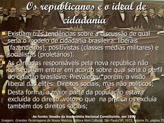 Os republicanos e o ideal de cidadania   Existiam três tendências sobre a discussão de qual seria o modelo de cidadania brasileira: liberais (fazendeiros), positivistas (classes médias militares) e socialistas (proletários). As camadas responsáveis pela nova república não conseguiram entrar em acordo sobre qual seria o perfil do cidadão brasileiro. Prevaleceu, porém, a visão liberal das elites: Direitos sociais, mas não políticos; Desta forma, a maior parte da população estava excluída do direito  voto, o que  na prática os excluía também dos direitos sociais; Ao fundo: Sessão da Assembléia Nacional Constituinte, em 1890 Imagem:  Grandes Personagens da Nossa História , Editora Abril Cultural, São Paulo/SP, 1973, volume IV, página 759  