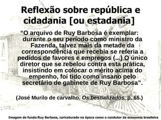 Reflexão sobre república e cidadania [ou estadania]   “ O arquivo de Ruy Barbosa é exemplar: durante o seu período como ministro da Fazenda, talvez mais da metade da correspondência que recebia se referia a pedidos de favores e empregos (...) O único diretor que se rebelou contra esta prática, insistindo em colocar o mérito acima do empenho, foi tido como insano pelo secretário de gabinete de Ruy Barbosa”. (José Murilo de carvalho.  Os bestializados.  p. 65.) Imagem de fundo:Ruy Barbosa, caricaturado na época como o condutor da economia brasileira 