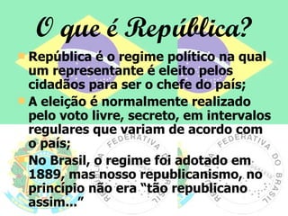 O que é República? República é o regime político na qual um representante é eleito pelos cidadãos para ser o chefe do país; A eleição é normalmente realizado pelo voto livre, secreto, em intervalos regulares que variam de acordo com o país; No Brasil, o regime foi adotado em 1889, mas nosso republicanismo, no princípio não era “tão republicano assim...” 