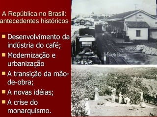 A República no Brasil: antecedentes históricos  Desenvolvimento da indústria do café; Modernização e urbanização A transição da mão-de-obra; A novas idéias; A crise do monarquismo. 