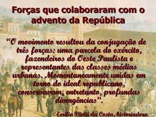 Forças que colaboraram com o advento da República “ O movimento resultou da conjugação de três forças: uma parcela do exército, fazendeiros do Oeste Paulista e representantes das classes médias urbanas. Momentaneamente unidas em torno do ideal republicano, conservavam, entretanto, profundas divergências”. Emilia Viotti da Costa, historiadora . 