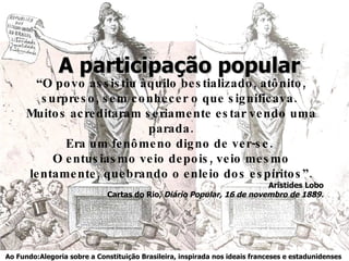 A participação popular “ O povo assistiu àquilo bestializado, atônito, surpreso, sem conhecer o que significava.  Muitos acreditaram seriamente estar vendo uma parada. Era um fenômeno digno de ver-se.  O entusiasmo veio depois, veio mesmo lentamente, quebrando o enleio dos espíritos”. Aristides Lobo Cartas do Rio,  Diário Popular, 16 de novembro de 1889. Ao Fundo:Alegoria sobre a Constituição Brasileira, inspirada nos ideais franceses e estadunidenses   