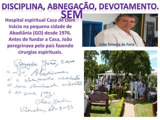 Hospital espiritual Casa de Dom
Inácio na pequena cidade de
Abadiânia (GO) desde 1976.
Antes de fundar a Casa, João
peregrinava pelo país fazendo
cirurgias espirituais. O motivo da
correspondência era o fato
de terem começado a
surgir, naquele ano,
complicações em torno da
atuação do médium. Na
época, João foi alvo de
denúncias de exercício
ilegal da medicina.
João Teixeira de Faria
 
