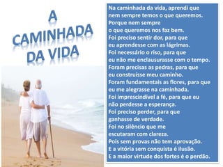 Na caminhada da vida, aprendi que
nem sempre temos o que queremos.
Porque nem sempre
o que queremos nos faz bem.
Foi preciso sentir dor, para que
eu aprendesse com as lágrimas.
Foi necessário o riso, para que
eu não me enclausurasse com o tempo.
Foram precisas as pedras, para que
eu construísse meu caminho.
Foram fundamentais as flores, para que
eu me alegrasse na caminhada.
Foi imprescindível a fé, para que eu
não perdesse a esperança.
Foi preciso perder, para que
ganhasse de verdade.
Foi no silêncio que me
escutaram com clareza.
Pois sem provas não tem aprovação.
E a vitória sem conquista é ilusão.
E a maior virtude dos fortes é o perdão.
 