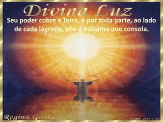 Seu poder cobre a Terra, e por toda parte, ao lado
de cada lágrima, põe o bálsamo que consola.
 