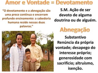 S.M. Ação de ser
devoto de alguma
doutrina ou de alguém.
Substantivo
Renúncia da própria
vontade; desapego do
interesse próprio;
generosidade com
sacrifício; altruísmo,
isenção.
“O devotamento e a abnegação são
uma prece contínua e encerram
profundo ensinamento: a sabedoria
humana reside nessas duas
palavras.”
 