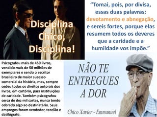 “Tomai, pois, por divisa,
essas duas palavras:
devotamento e abnegação,
e sereis fortes, porque elas
resumem todos os deveres
que a caridade e a
humildade vos impõe.”
Psicografou mais de 450 livros,
vendido mais de 50 milhões de
exemplares e sendo o escritor
brasileiro de maior sucesso
comercial da história, mas, sempre
cedeu todos os direitos autorais dos
livros, em cartório, para instituições
de caridade. Também psicografou
cerca de dez mil cartas, nunca tendo
cobrado algo ao destinatário. Seus
empregos foram vendedor, tecelão e
datilógrafo.
 