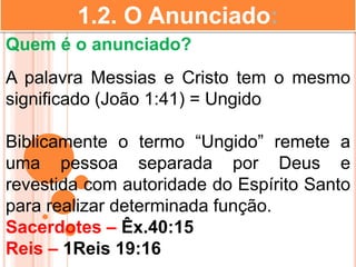 1.2. O Anunciado:
Quem é o anunciado?
A palavra Messias e Cristo tem o mesmo
significado (João 1:41) = Ungido
Biblicamente o termo “Ungido” remete a
uma pessoa separada por Deus e
revestida com autoridade do Espírito Santo
para realizar determinada função.
Sacerdotes – Êx.40:15
Reis – 1Reis 19:16
 