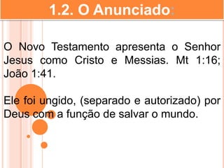 1.2. O Anunciado:
O Novo Testamento apresenta o Senhor
Jesus como Cristo e Messias. Mt 1:16;
João 1:41.
Ele foi ungido, (separado e autorizado) por
Deus com a função de salvar o mundo.
 