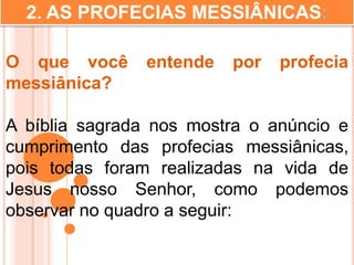2. AS PROFECIAS MESSIÂNICAS:
O que você entende por profecia
messiânica?
A bíblia sagrada nos mostra o anúncio e
cumprimento das profecias messiânicas,
pois todas foram realizadas na vida de
Jesus nosso Senhor, como podemos
observar no quadro a seguir:
 
