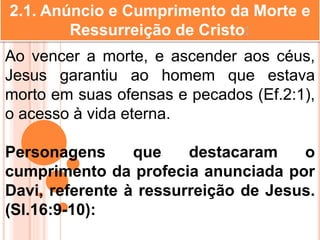 2.1. Anúncio e Cumprimento da Morte e
Ressurreição de Cristo:
Ao vencer a morte, e ascender aos céus,
Jesus garantiu ao homem que estava
morto em suas ofensas e pecados (Ef.2:1),
o acesso à vida eterna.
Personagens que destacaram o
cumprimento da profecia anunciada por
Davi, referente à ressurreição de Jesus.
(Sl.16:9-10):
 