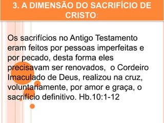 3. A DIMENSÃO DO SACRIFÍCIO DE
CRISTO:
Os sacrifícios no Antigo Testamento
eram feitos por pessoas imperfeitas e
por pecado, desta forma eles
precisavam ser renovados, o Cordeiro
Imaculado de Deus, realizou na cruz,
voluntariamente, por amor e graça, o
sacrifício definitivo. Hb.10:1-12
 