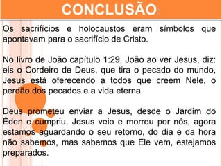 CONCLUSÃO:
Os sacrifícios e holocaustos eram símbolos que
apontavam para o sacrifício de Cristo.
No livro de João capítulo 1:29, João ao ver Jesus, diz:
eis o Cordeiro de Deus, que tira o pecado do mundo,
Jesus está oferecendo a todos que creem Nele, o
perdão dos pecados e a vida eterna.
Deus prometeu enviar a Jesus, desde o Jardim do
Éden e cumpriu, Jesus veio e morreu por nós, agora
estamos aguardando o seu retorno, do dia e da hora
não sabemos, mas sabemos que Ele vem, estejamos
preparados.
 