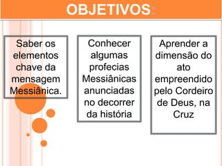 OBJETIVOS:
Saber os
elementos
chave da
mensagem
Messiânica.
Aprender a
dimensão do
ato
empreendido
pelo Cordeiro
de Deus, na
Cruz
Conhecer
algumas
profecias
Messiânicas
anunciadas
no decorrer
da história
 