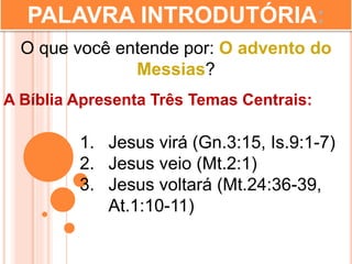 PALAVRA INTRODUTÓRIA:
O que você entende por: O advento do
Messias?
A Bíblia Apresenta Três Temas Centrais:
1. Jesus virá (Gn.3:15, Is.9:1-7)
2. Jesus veio (Mt.2:1)
3. Jesus voltará (Mt.24:36-39,
At.1:10-11)
 