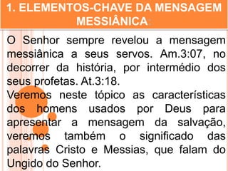 1. ELEMENTOS-CHAVE DA MENSAGEM
MESSIÂNICA:
O Senhor sempre revelou a mensagem
messiânica a seus servos. Am.3:07, no
decorrer da história, por intermédio dos
seus profetas. At.3:18.
Veremos neste tópico as características
dos homens usados por Deus para
apresentar a mensagem da salvação,
veremos também o significado das
palavras Cristo e Messias, que falam do
Ungido do Senhor.
 