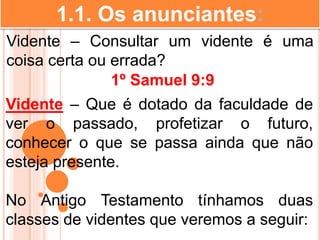 1.1. Os anunciantes:
Vidente – Consultar um vidente é uma
coisa certa ou errada?
Vidente – Que é dotado da faculdade de
ver o passado, profetizar o futuro,
conhecer o que se passa ainda que não
esteja presente.
No Antigo Testamento tínhamos duas
classes de videntes que veremos a seguir:
1º Samuel 9:9
 