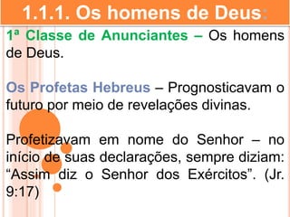 1.1.1. Os homens de Deus:
1ª Classe de Anunciantes – Os homens
de Deus.
Os Profetas Hebreus – Prognosticavam o
futuro por meio de revelações divinas.
Profetizavam em nome do Senhor – no
início de suas declarações, sempre diziam:
“Assim diz o Senhor dos Exércitos”. (Jr.
9:17)
 
