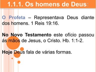 1.1.1. Os homens de Deus:
O Profeta – Representava Deus diante
dos homens. 1 Reis 19:16.
No Novo Testamento este ofício passou
ás mãos de Jesus, o Cristo. Hb. 1:1-2.
Hoje Deus fala de várias formas.
 