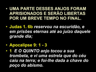 UMA PARTE DESSES ANJOS FORAM APRISIONADOS E SERÃO LIBERTAS POR UM BREVE TEMPO NO FINAL. Judas 1. 6b  reservou na escuridão, e em prisões eternas até ao juízo daquele grande dia; Apocalipse 9: 1 - 3 1  E O QUINTO anjo tocou a sua trombeta, e vi uma estrela que do céu caiu na terra; e foi-lhe dada a chave do poço do abismo.  