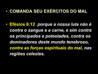 COMANDA SEU EXÉRCITOS DO MAL  Efésios 6:12   porque a nossa luta não é contra o sangue e a carne, e sim contra os principados e potestades, contra os dominadores deste mundo tenebroso,  contra as forças espirituais do mal , nas regiões celestes. 