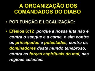 A ORGANIZAÇÃO DOS COMANDADOS DO DIABO POR FUNÇÃO E LOCALIZAÇÃO: Efésios 6:12   porque a nossa luta não é contra o sangue e a carne, e sim contra os  principados  e  potestades , contra os  dominadores  deste mundo tenebroso, contra as  forças espirituais do mal , nas regiões celestes. 