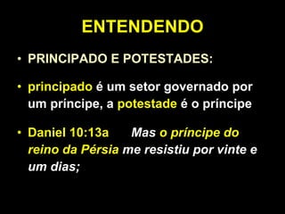ENTENDENDO PRINCIPADO E POTESTADES: principado  é um setor governado por um príncipe, a  potestade  é o príncipe Daniel 10:13a   Mas  o príncipe do reino da Pérsia  me resistiu por vinte e um dias;  